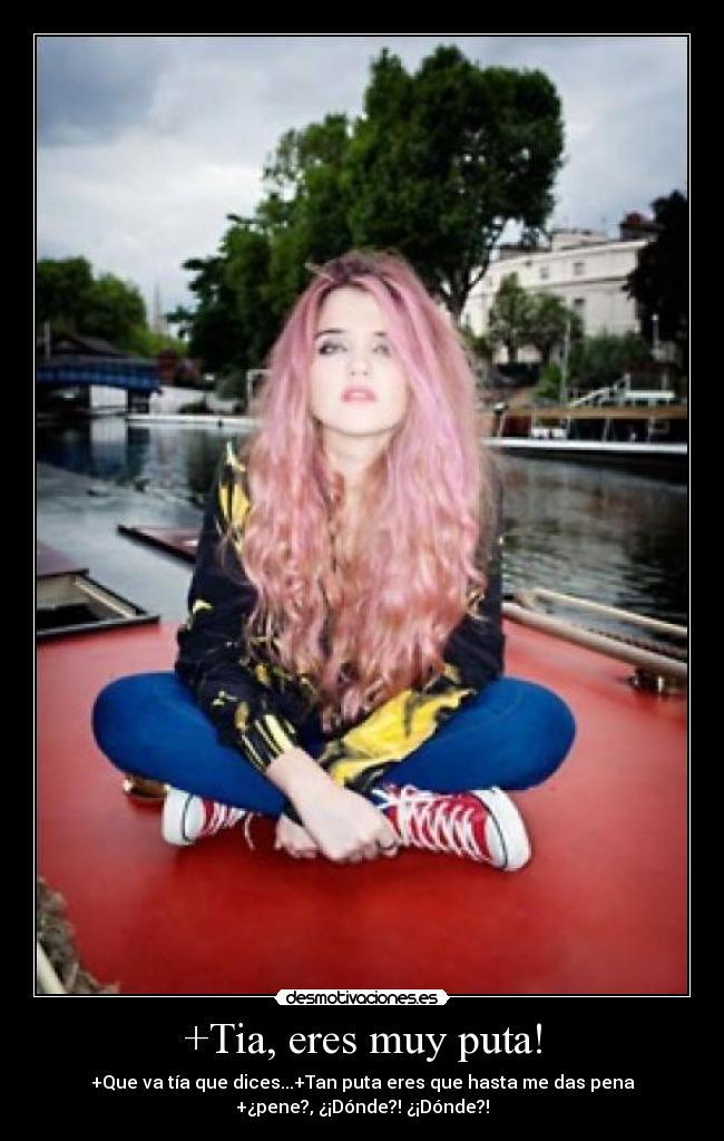 +Tia, eres muy puta! - +Que va tía que dices...+Tan puta eres que hasta me das pena
+¿pene?, ¿¡Dónde?! ¿¡Dónde?!
