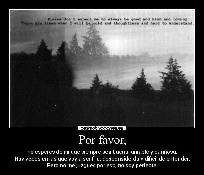 Por favor, - no esperes de mi que siempre sea buena, amable y cariñosa.
Hay veces en las que voy a ser fria, desconsiderda y difícil de entender.
Pero no me juzgues por eso, no soy perfecta.