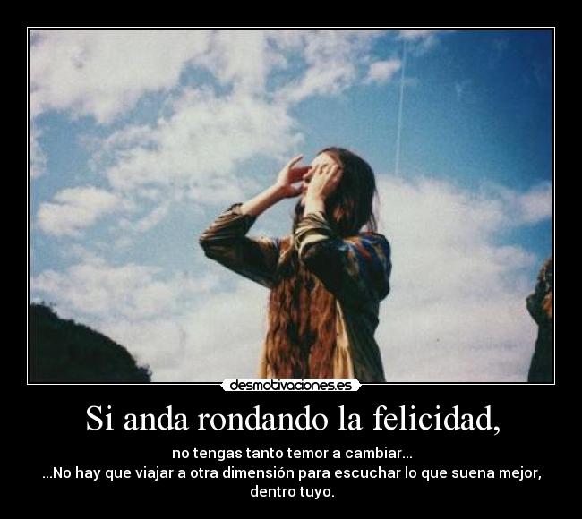 Si anda rondando la felicidad, - no tengas tanto temor a cambiar...
...No hay que viajar a otra dimensión para escuchar lo que suena mejor,
dentro tuyo.