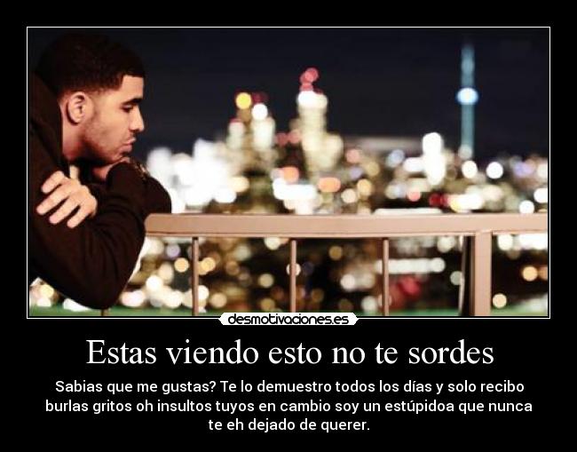 Estas viendo esto no te sordes - Sabias que me gustas? Te lo demuestro todos los días y solo recibo
burlas gritos oh insultos tuyos en cambio soy un estúpidoa que nunca
te eh dejado de querer.