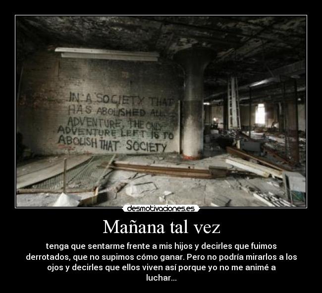 Mañana tal vez - tenga que sentarme frente a mis hijos y decirles que fuimos
derrotados, que no supimos cómo ganar. Pero no podría mirarlos a los
ojos y decirles que ellos viven así porque yo no me animé a
luchar...