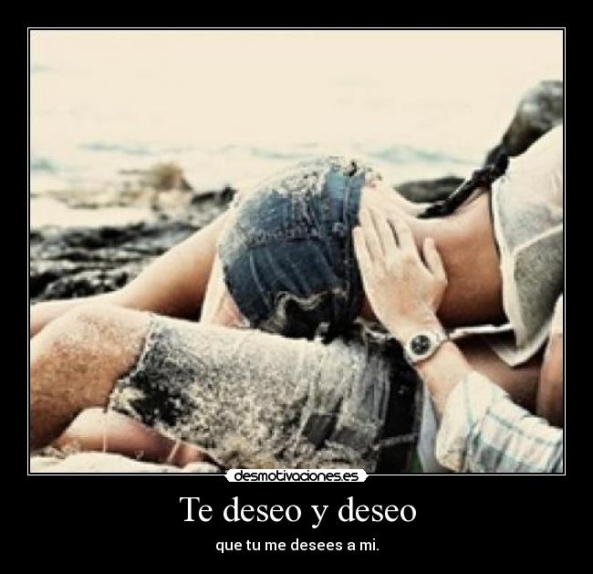 Te deseo y deseo - que tu me desees a mi.