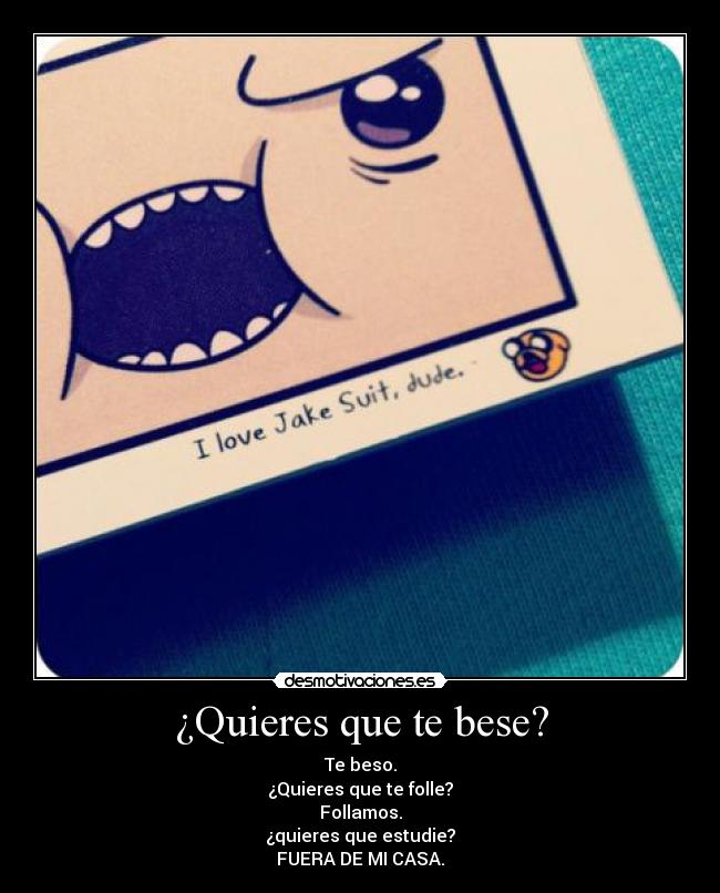 ¿Quieres que te bese? - Te beso.
¿Quieres que te folle?
Follamos.
¿quieres que estudie?
FUERA DE MI CASA.