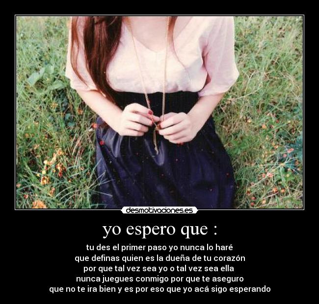 yo espero que : - tu des el primer paso yo nunca lo haré
que definas quien es la dueña de tu corazón
por que tal vez sea yo o tal vez sea ella
nunca juegues conmigo por que te aseguro
que no te ira bien y es por eso que yo acá sigo esperando