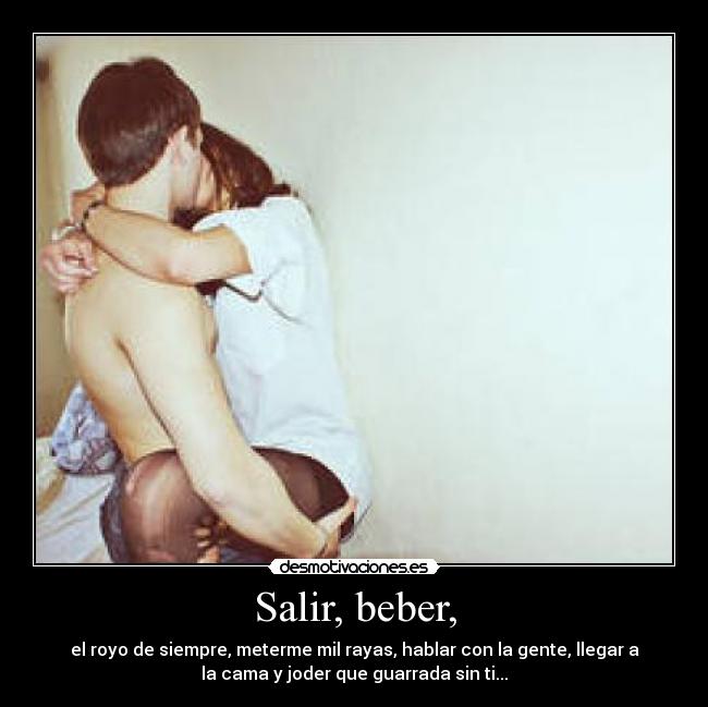 Salir, beber, - el royo de siempre, meterme mil rayas, hablar con la gente, llegar a
la cama y joder que guarrada sin ti...