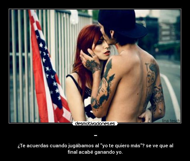 - - ¿Te acuerdas cuando jugábamos al yo te quiero más? se ve que al
final acabé ganando yo.