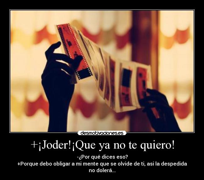 +¡Joder!¡Que ya no te quiero! - -¿Por qué dices eso?
+Porque debo obligar a mi mente que se olvide de ti, asi la despedida no dolerá...