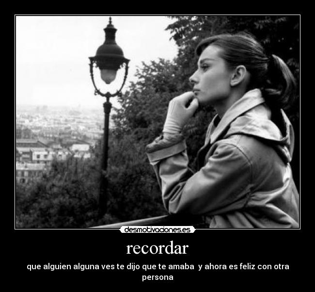 recordar - que alguien alguna ves te dijo que te amaba  y ahora es feliz con otra persona