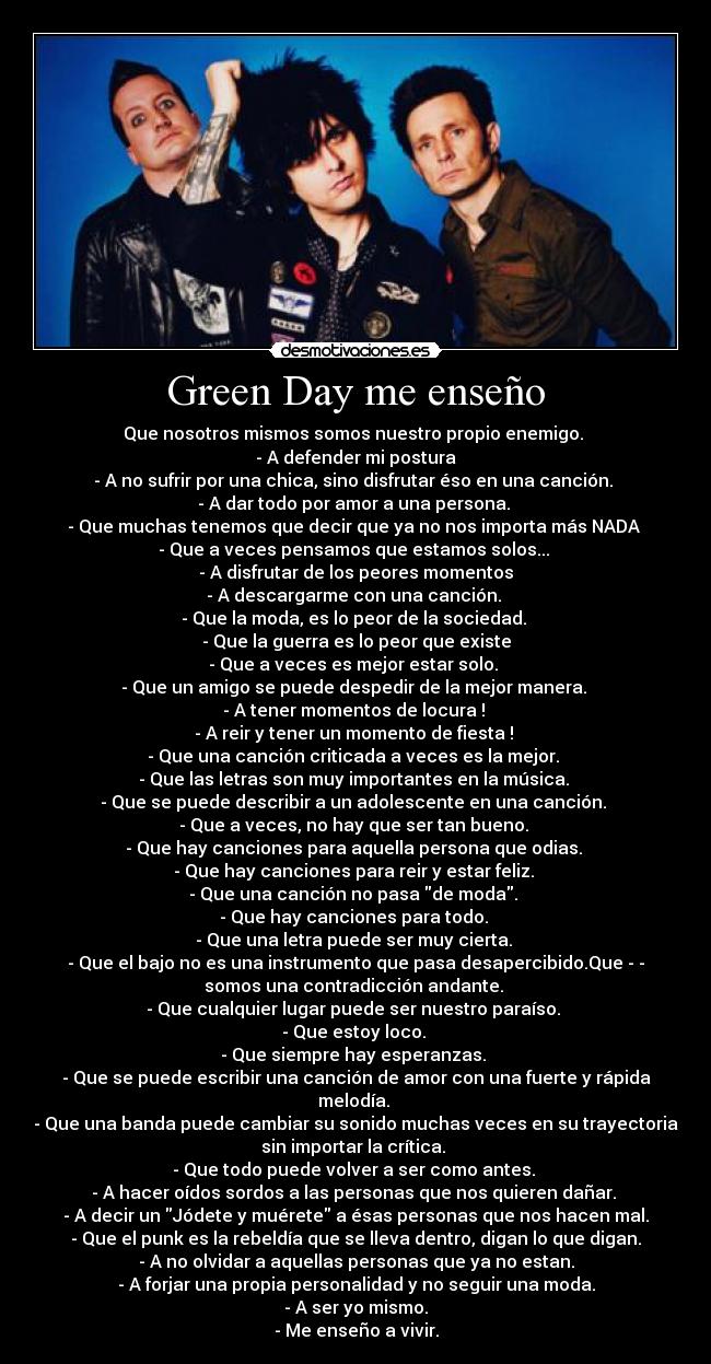 Green Day me enseño - Que nosotros mismos somos nuestro propio enemigo.
- A defender mi postura
- A no sufrir por una chica, sino disfrutar éso en una canción.
- A dar todo por amor a una persona.
- Que muchas tenemos que decir que ya no nos importa más NADA
- Que a veces pensamos que estamos solos...
- A disfrutar de los peores momentos
- A descargarme con una canción.
- Que la moda, es lo peor de la sociedad.
- Que la guerra es lo peor que existe
- Que a veces es mejor estar solo.
- Que un amigo se puede despedir de la mejor manera.
- A tener momentos de locura !
- A reir y tener un momento de fiesta !
- Que una canción criticada a veces es la mejor.
- Que las letras son muy importantes en la música.
- Que se puede describir a un adolescente en una canción.
- Que a veces, no hay que ser tan bueno.
- Que hay canciones para aquella persona que odias.
- Que hay canciones para reir y estar feliz.
- Que una canción no pasa de moda.
- Que hay canciones para todo.
- Que una letra puede ser muy cierta.
- Que el bajo no es una instrumento que pasa desapercibido.Que - -
somos una contradicción andante.
- Que cualquier lugar puede ser nuestro paraíso.
- Que estoy loco.
- Que siempre hay esperanzas.
- Que se puede escribir una canción de amor con una fuerte y rápida
melodía.
- Que una banda puede cambiar su sonido muchas veces en su trayectoria
sin importar la crítica.
- Que todo puede volver a ser como antes.
- A hacer oídos sordos a las personas que nos quieren dañar.
- A decir un Jódete y muérete a ésas personas que nos hacen mal.
- Que el punk es la rebeldía que se lleva dentro, digan lo que digan.
- A no olvidar a aquellas personas que ya no estan.
- A forjar una propia personalidad y no seguir una moda.
- A ser yo mismo.
- Me enseño a vivir.