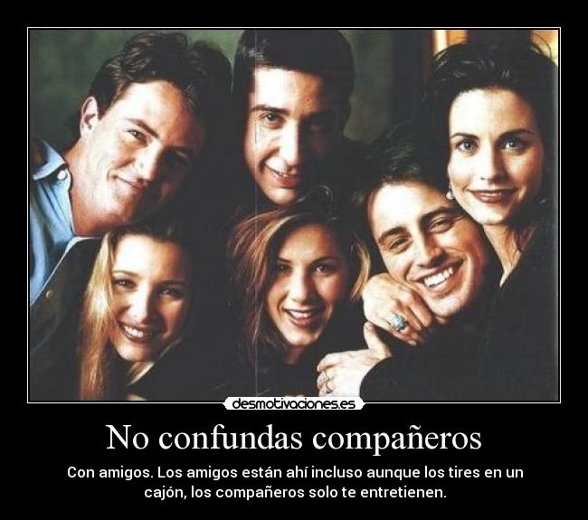No confundas compañeros - Con amigos. Los amigos están ahí incluso aunque los tires en un
cajón, los compañeros solo te entretienen.