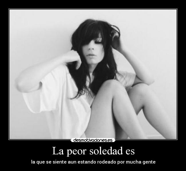 La peor soledad es - la que se siente aun estando rodeado por mucha gente