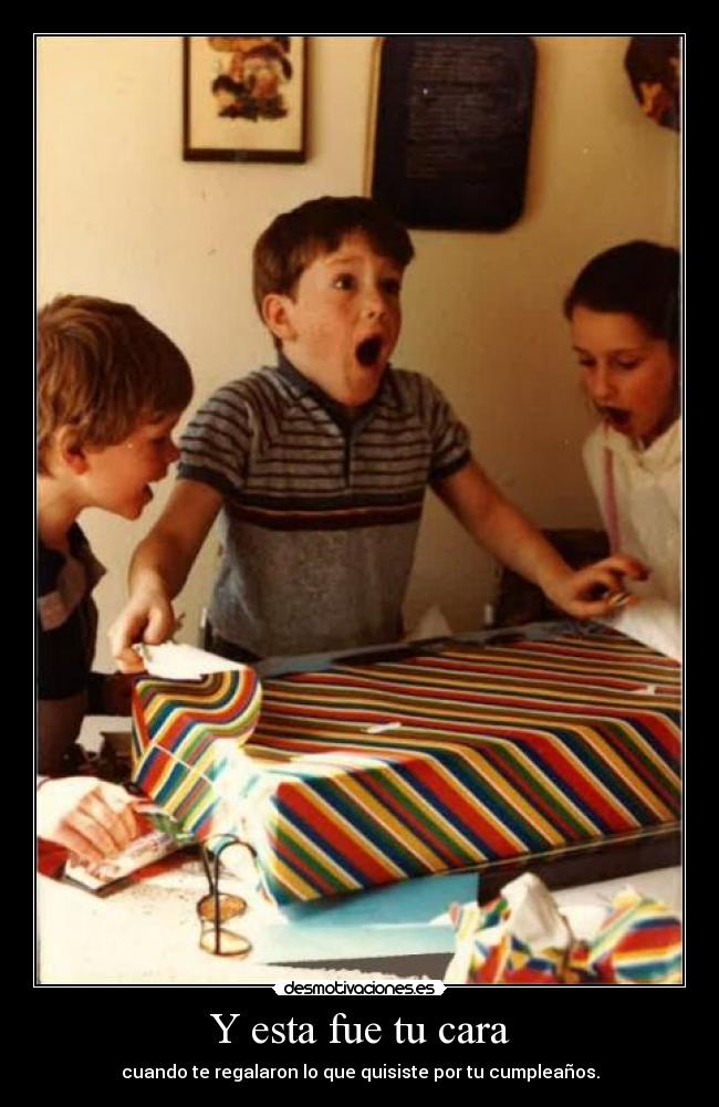 Y esta fue tu cara - cuando te regalaron lo que quisiste por tu cumpleaños.