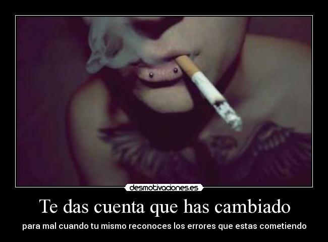Te das cuenta que has cambiado - para mal cuando tu mismo reconoces los errores que estas cometiendo