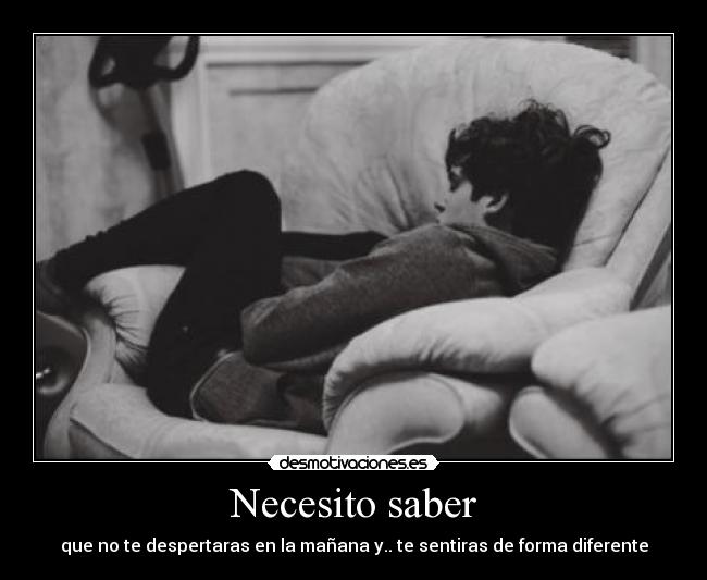 Necesito saber - que no te despertaras en la mañana y.. te sentiras de forma diferente