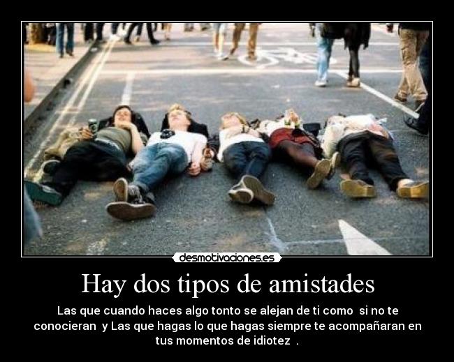 Hay dos tipos de amistades - Las que cuando haces algo tonto se alejan de ti como si no te
conocieran y Las que hagas lo que hagas siempre te acompañaran en
tus momentos de idiotez .