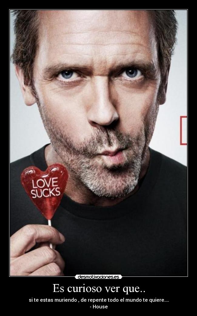 Es curioso ver que.. - si te estas muriendo , de repente todo el mundo te quiere....
- House