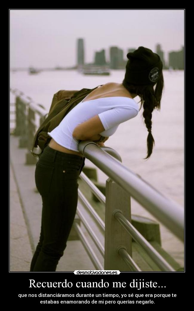 Recuerdo cuando me dijiste... - que nos distanciáramos durante un tiempo, yo sé que era porque te
estabas enamorando de mi pero querías negarlo.