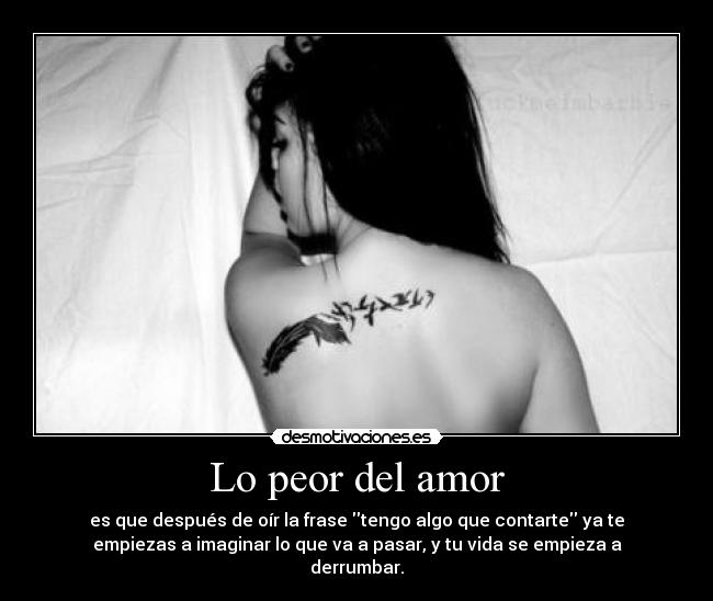 Lo peor del amor - es que después de oír la frase tengo algo que contarte ya te
empiezas a imaginar lo que va a pasar, y tu vida se empieza a
derrumbar.