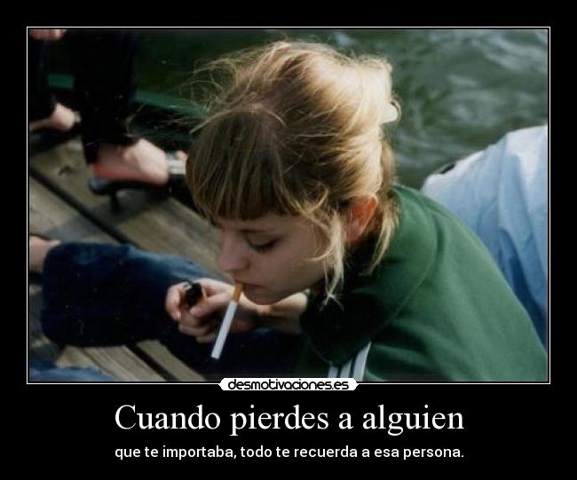 Cuando pierdes a alguien - que te importaba, todo te recuerda a esa persona.