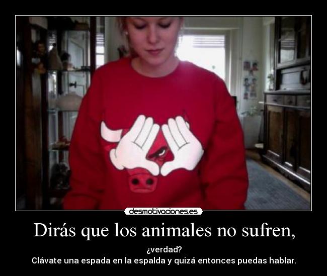 Dirás que los animales no sufren, - ¿verdad?
Clávate una espada en la espalda y quizá entonces puedas hablar.