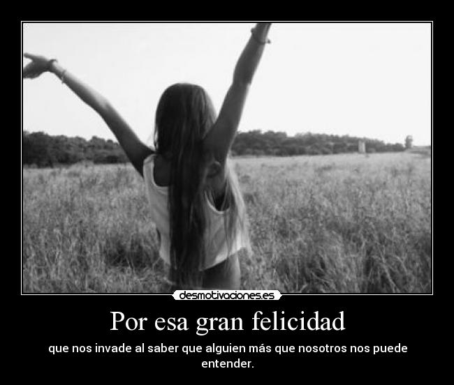 Por esa gran felicidad - que nos invade al saber que alguien más que nosotros nos puede entender.