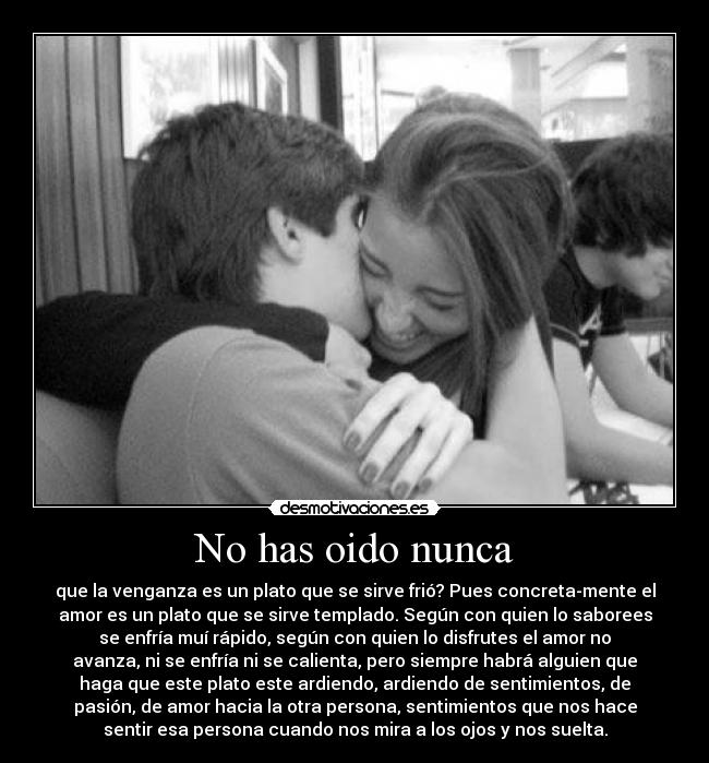No has oido nunca - que la venganza es un plato que se sirve frió? Pues concreta-mente el
amor es un plato que se sirve templado. Según con quien lo saborees
se enfría muí rápido, según con quien lo disfrutes el amor no
avanza, ni se enfría ni se calienta, pero siempre habrá alguien que
haga que este plato este ardiendo, ardiendo de sentimientos, de
pasión, de amor hacia la otra persona, sentimientos que nos hace
sentir esa persona cuando nos mira a los ojos y nos suelta.