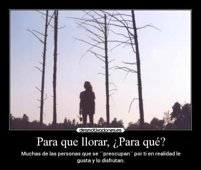 Para que llorar, ¿Para qué? - Muchas de las personas que se ´´preocupan`` por ti en realidad le
gusta y lo disfrutan.
