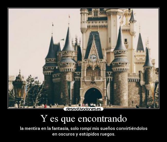 Y es que encontrando - la mentira en la fantasía, solo rompí mis sueños convirtiéndolos
en oscuros y estúpidos ruegos.