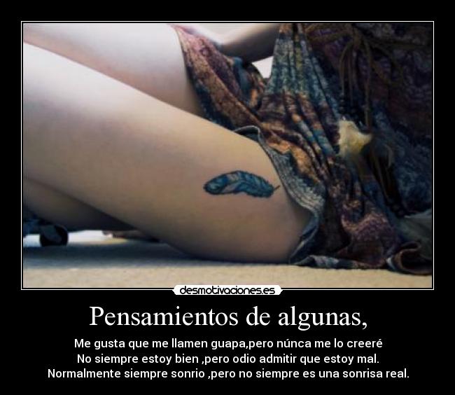 Pensamientos de algunas, - Me gusta que me llamen guapa,pero núnca me lo creeré
No siempre estoy bien ,pero odio admitir que estoy mal.
Normalmente siempre sonrio ,pero no siempre es una sonrisa real.