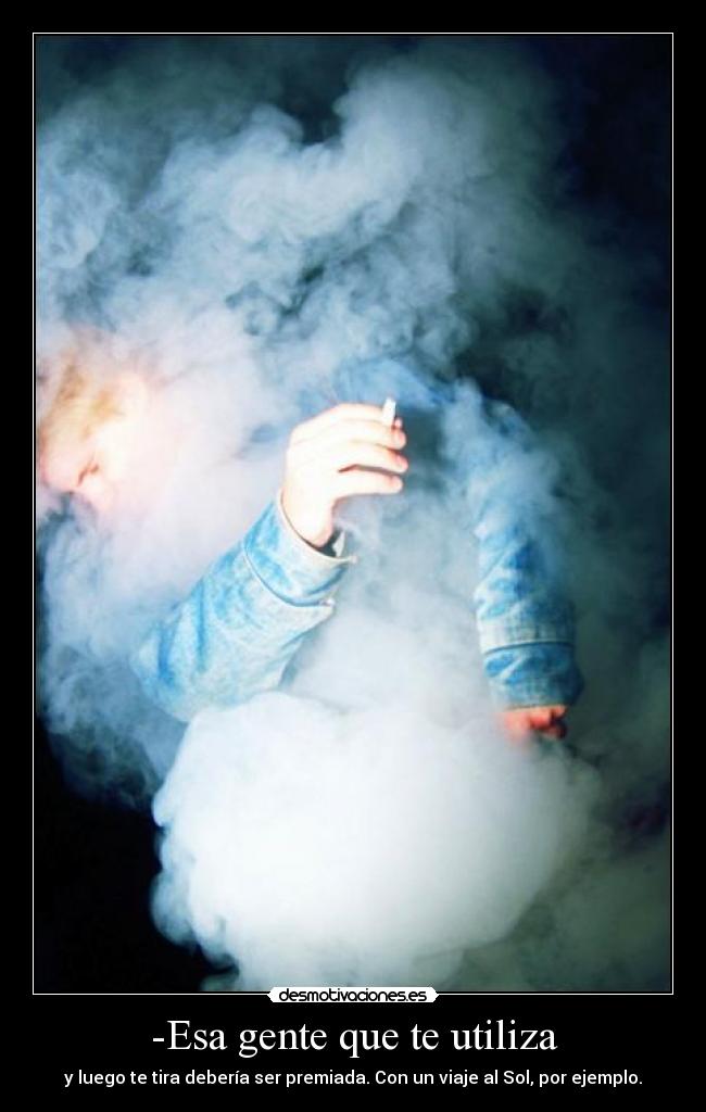 -Esa gente que te utiliza - y luego te tira debería ser premiada. Con un viaje al Sol, por ejemplo.