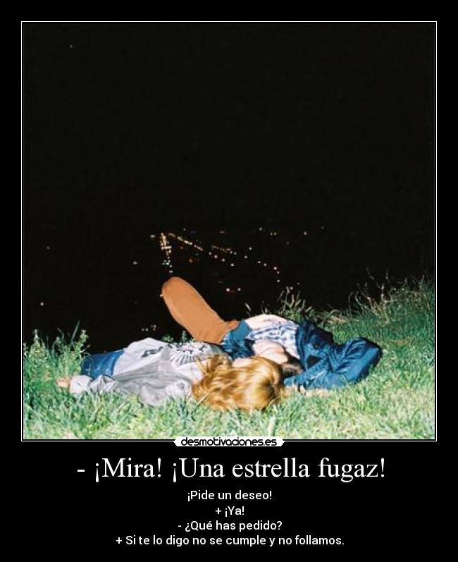 - ¡Mira! ¡Una estrella fugaz! - ¡Pide un deseo!
+ ¡Ya!
- ¿Qué has pedido?
+ Si te lo digo no se cumple y no follamos.