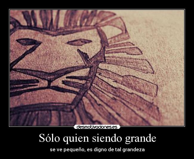 Sólo quien siendo grande - se ve pequeño, es digno de tal grandeza