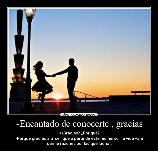 -Encantado de conocerte , gracias - +¿Gracias? ¿Por qué?
-Porque gracias a ti se , que a partir de este momento , la vida va a
darme razones por las que luchar.