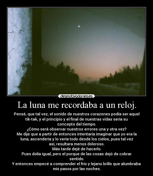 La luna me recordaba a un reloj. - Pensé, que tal vez, el sonido de nuestros corazones podía ser aquel
tik-tak, y el principio y el final de nuestras vidas sería su
concepto del tiempo.
¿Cómo será observar nuestros errores una y otra vez?
Me dije que a partir de entonces intentaría imaginar que yo era la
luna, ascendería y lo vería todo desde los cielos, pues tal vez
así, resultara menos doloroso.
Más tarde dejé de hacerlo.
Pues dolía igual, pero el porque de las cosas dejó de cobrar
sentido.
Y entonces empecé a comprender el frío y lejano brillo que alumbraba
mis pasos por las noches.