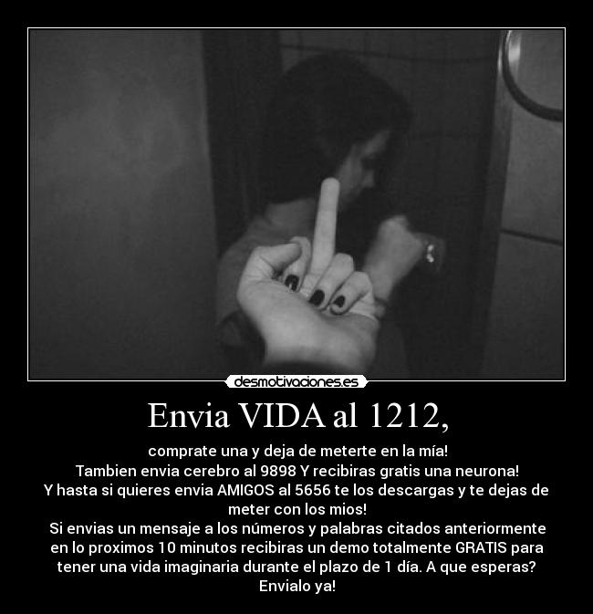 Envia VIDA al 1212, - comprate una y deja de meterte en la mía!
Tambien envia cerebro al 9898 Y recibiras gratis una neurona!
Y hasta si quieres envia AMIGOS al 5656 te los descargas y te dejas de
meter con los mios!
Si envias un mensaje a los números y palabras citados anteriormente
en lo proximos 10 minutos recibiras un demo totalmente GRATIS para
tener una vida imaginaria durante el plazo de 1 día. A que esperas?
Envialo ya!