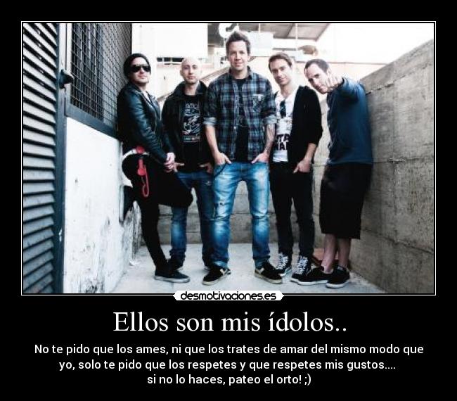 Ellos son mis ídolos.. - No te pido que los ames, ni que los trates de amar del mismo modo que
yo, solo te pido que los respetes y que respetes mis gustos....
si no lo haces, pateo el orto! ;)