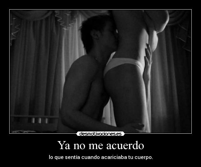Ya no me acuerdo - lo que sentía cuando acariciaba tu cuerpo.