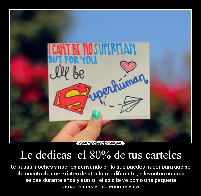 Le dedicas  el 80% de tus carteles - te pasas  noches y noches pensando en lo que puedes hacer para que se
de cuenta de que existes de otra forma diferente ,le levantas cuando
se cae durante años y aun si , el solo te ve como una pequeña
persona mas en su enorme vida.