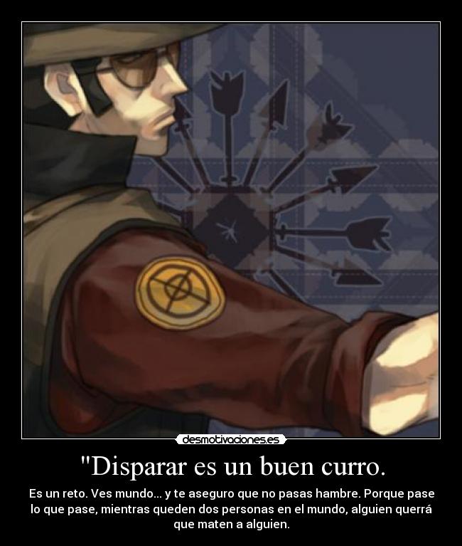 Disparar es un buen curro. - Es un reto. Ves mundo... y te aseguro que no pasas hambre. Porque pase
lo que pase, mientras queden dos personas en el mundo, alguien querrá
que maten a alguien.