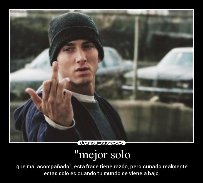 mejor solo - que mal acompañado, esta frase tiene razón, pero cunado realmente
estas solo es cuando tu mundo se viene a bajo.