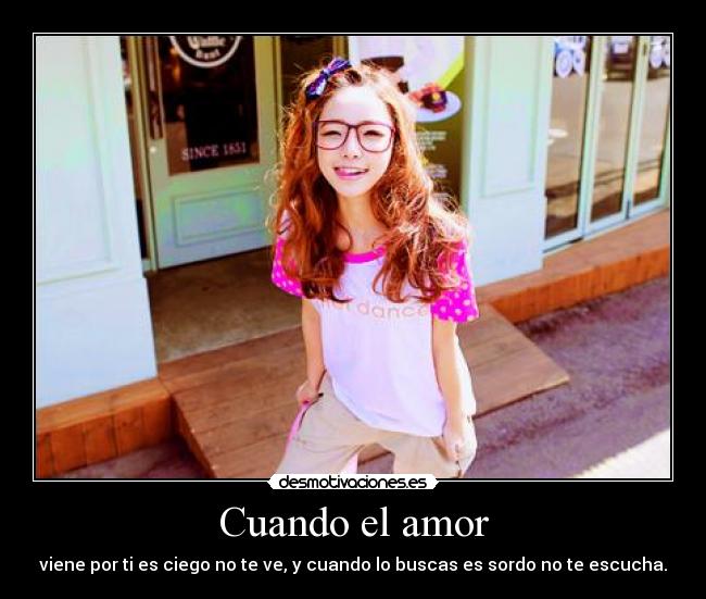 Cuando el amor - viene por ti es ciego no te ve, y cuando lo buscas es sordo no te escucha.