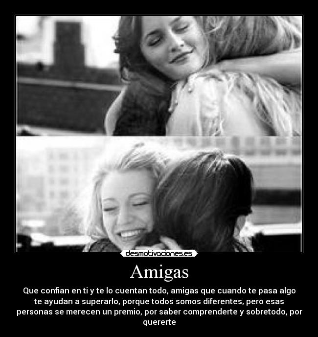 Amigas - Que confian en ti y te lo cuentan todo, amigas que cuando te pasa algo
te ayudan a superarlo, porque todos somos diferentes, pero esas
personas se merecen un premio, por saber comprenderte y sobretodo, por
quererte