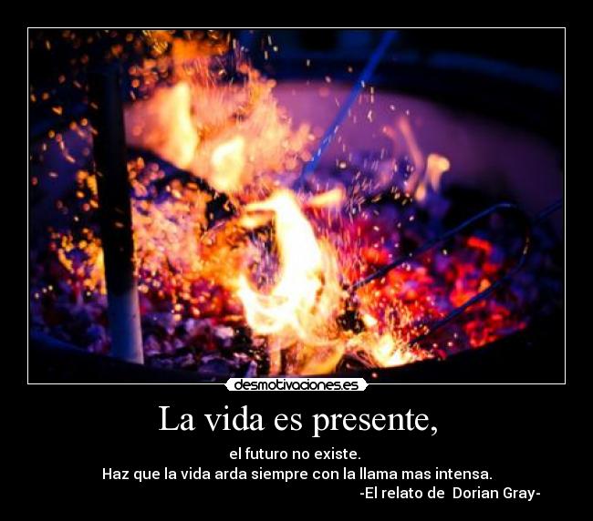 La vida es presente, - el futuro no existe.
Haz que la vida arda siempre con la llama mas intensa.
-El relato de Dorian Gray-