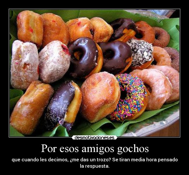 Por esos amigos gochos - que cuando les decimos, ¿me das un trozo? Se tiran media hora pensado
la respuesta.