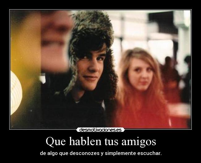 Que hablen tus amigos - de algo que desconozes y simplemente escuchar.