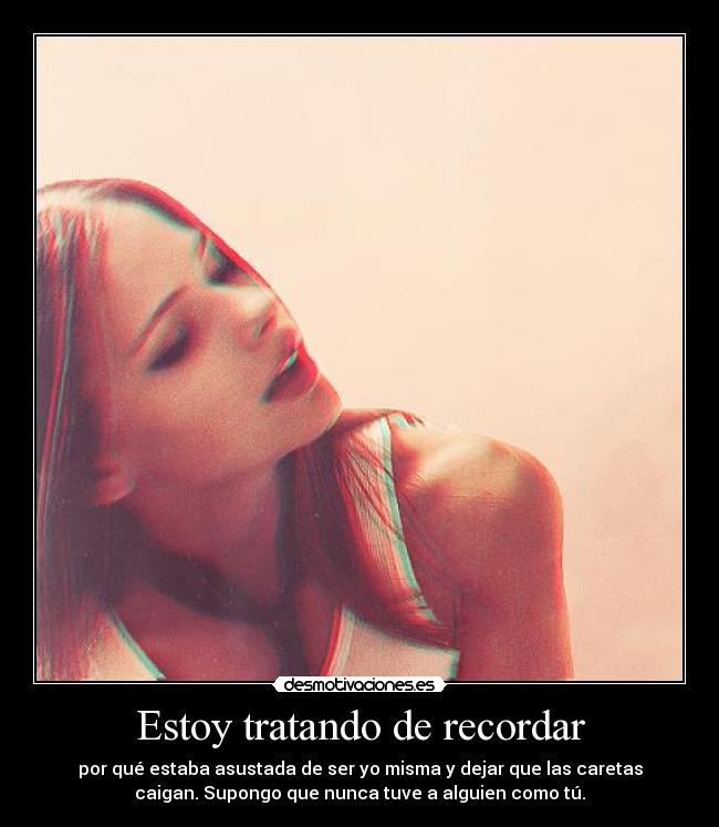 Estoy tratando de recordar - por qué estaba asustada de ser yo misma y dejar que las caretas
caigan. Supongo que nunca tuve a alguien como tú.