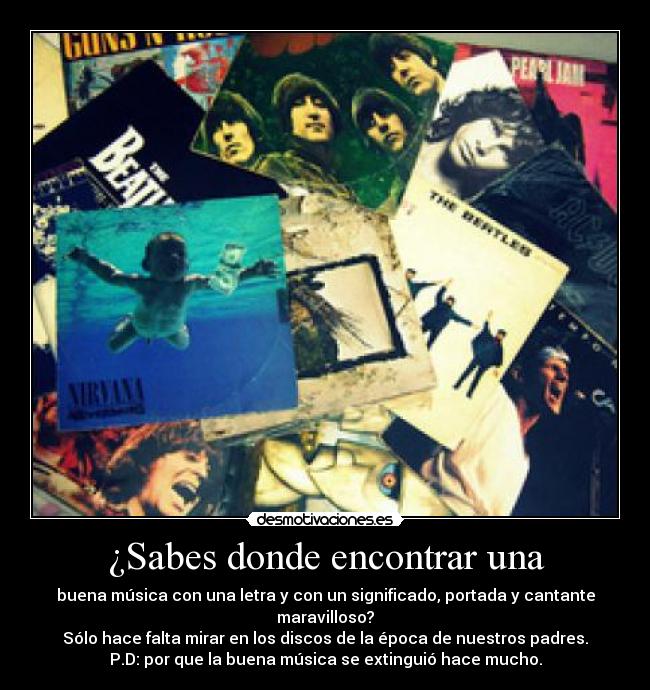 ¿Sabes donde encontrar una - buena música con una letra y con un significado, portada y cantante maravilloso?
Sólo hace falta mirar en los discos de la época de nuestros padres.
P.D: por que la buena música se extinguió hace mucho.