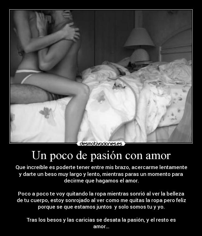 Un poco de pasión con amor - Que increíble es poderte tener entre mis brazo, acercarme lentamente
y darte un beso muy largo y lento, mientras paras un momento para
decirme que hagamos el amor.
Poco a poco te voy quitando la ropa mientras sonrió al ver la belleza
de tu cuerpo, estoy sonrojado al ver como me quitas la ropa pero feliz
porque se que estamos juntos y solo somos tu y yo.
Tras los besos y las caricias se desata la pasión, y el resto es
amor...