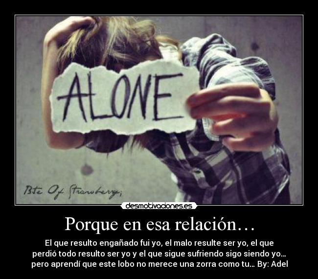 Porque en esa relación… - El que resulto engañado fui yo, el malo resulte ser yo, el que
perdió todo resulto ser yo y el que sigue sufriendo sigo siendo yo…
pero aprendí que este lobo no merece una zorra como tu… By: Adel