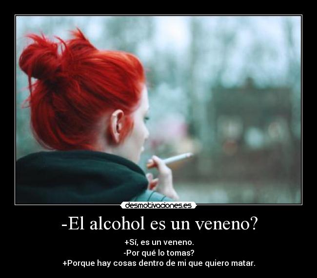 -El alcohol es un veneno? - +Sí, es un veneno.
-Por qué lo tomas?
+Porque hay cosas dentro de mi que quiero matar.